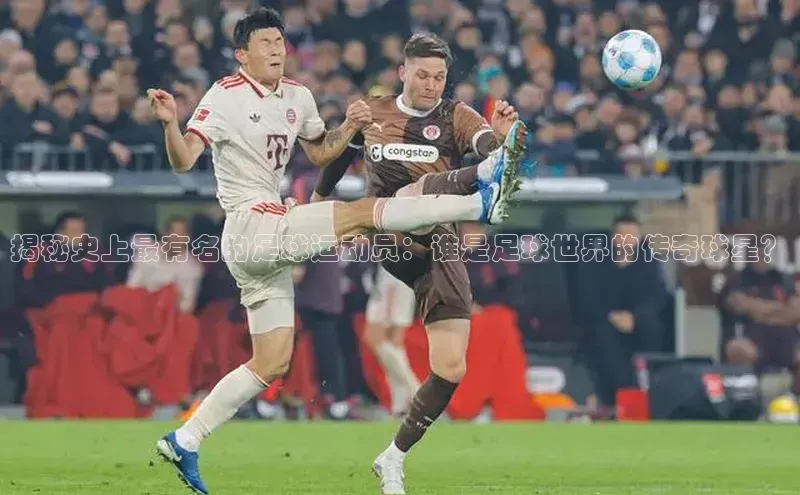 长征娱乐58同城揭秘史上最有名的足球运动员：谁是足球世界的传奇球星？